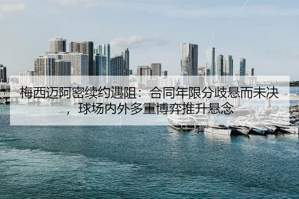 梅西迈阿密续约遇阻：合同年限分歧悬而未决，球场内外多重博弈推升悬念